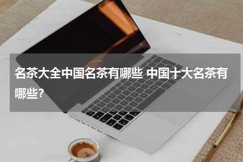 名茶大全中国名茶有哪些 中国十大名茶有哪些？
