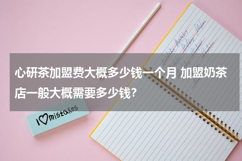 心研茶加盟费大概多少钱一个月 加盟奶茶店一般大概需要多少钱？
