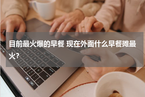 目前最火爆的早餐 现在外面什么早餐摊最火？