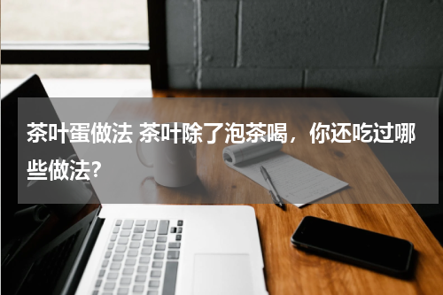 茶叶蛋做法 茶叶除了泡茶喝，你还吃过哪些做法？