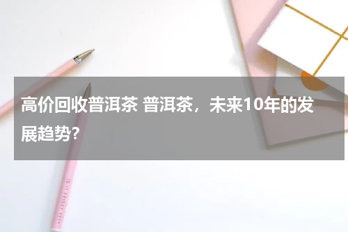 高价回收普洱茶 普洱茶，未来10年的发展趋势？