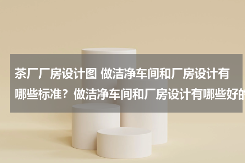 茶厂厂房设计图 做洁净车间和厂房设计有哪些标准？做洁净车间和厂房设计有哪些好的提...