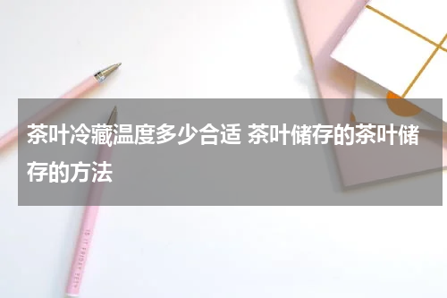 茶叶冷藏温度多少合适 茶叶储存的茶叶储存的方法