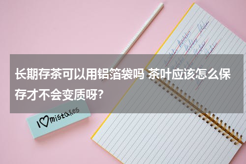 长期存茶可以用铝箔袋吗 茶叶应该怎么保存才不会变质呀？