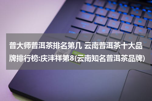 普大师普洱茶排名第几 云南普洱茶十大品牌排行榜:庆沣祥第8(云南知名普洱茶品牌)