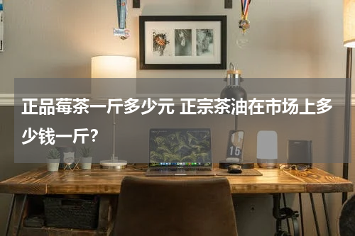 正品莓茶一斤多少元 正宗茶油在市场上多少钱一斤？