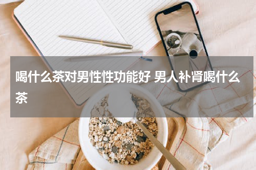 喝什么茶对男性性功能好 男人补肾喝什么茶
