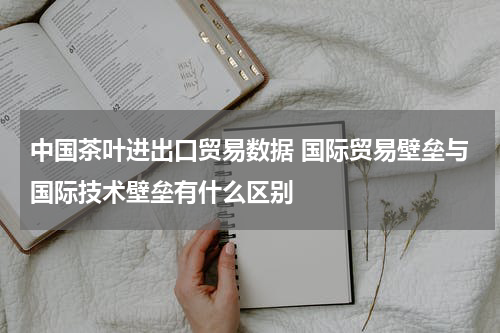 中国茶叶进出口贸易数据 国际贸易壁垒与国际技术壁垒有什么区别