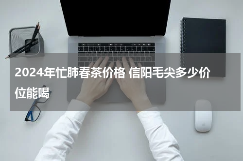 2024年忙肺春茶价格 信阳毛尖多少价位能喝