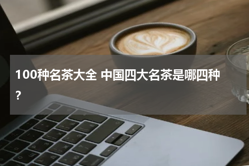 100种名茶大全 中国四大名茶是哪四种？
