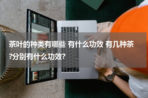 茶叶的种类有哪些 有什么功效 有几种茶?分别有什么功效?