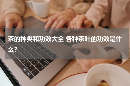 茶的种类和功效大全 各种茶叶的功效是什么？