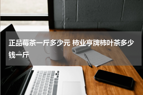 正品莓茶一斤多少元 柿业亨牌柿叶茶多少钱一斤