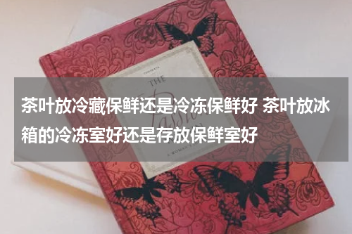 茶叶放冷藏保鲜还是冷冻保鲜好 茶叶放冰箱的冷冻室好还是存放保鲜室好