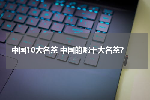 中国10大名茶 中国的哪十大名茶？