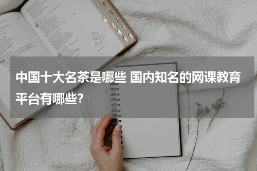 中国十大名茶是哪些 国内知名的网课教育平台有哪些？