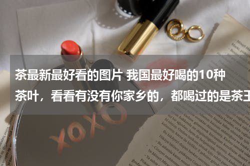茶最新最好看的图片 我国最好喝的10种茶叶，看看有没有你家乡的，都喝过的是茶王