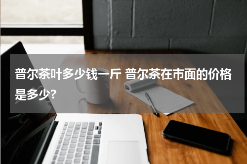 普尔茶叶多少钱一斤 普尔茶在市面的价格是多少?
