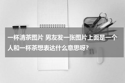 一杯清茶图片 男友发一张图片上面是一个人和一杯茶想表达什么意思呀？