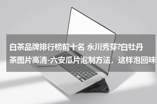 白茶品牌排行榜前十名 永川秀芽?白牡丹茶图片高清-六安瓜片泡制方法，这样泡回味甘美！