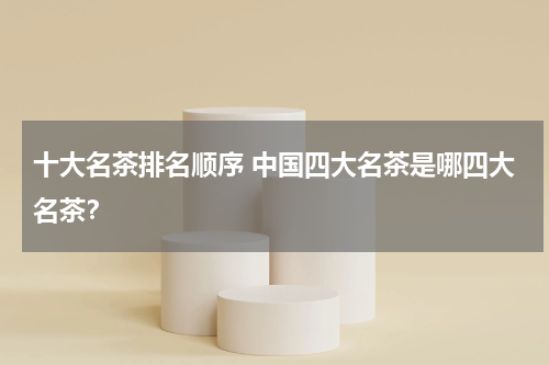 十大名茶排名顺序 中国四大名茶是哪四大名茶？