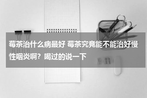 莓茶治什么病最好 莓茶究竟能不能治好慢性咽炎啊？喝过的说一下
