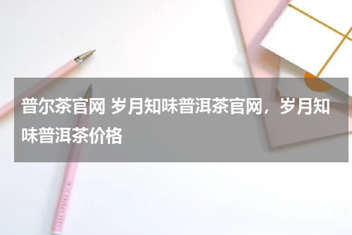 普尔茶官网 岁月知味普洱茶官网，岁月知味普洱茶价格