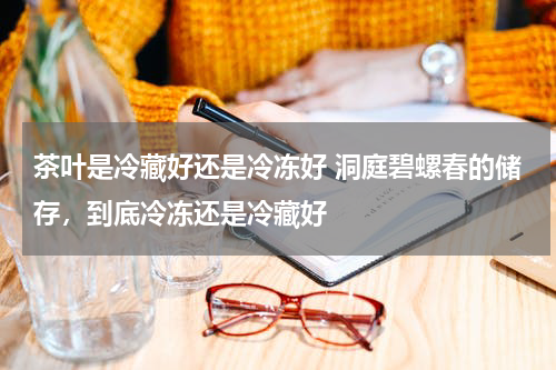 茶叶是冷藏好还是冷冻好 洞庭碧螺春的储存，到底冷冻还是冷藏好