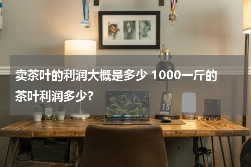 卖茶叶的利润大概是多少 1000一斤的茶叶利润多少?