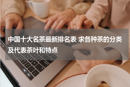 中国十大名茶最新排名表 求各种茶的分类及代表茶叶和特点