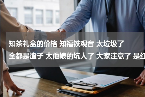 知茶礼盒的价格 知福铁观音 太垃圾了 全都是渣子 太他娘的坑人了 大家注意了 是红铁盒真空包装的 以后在家不要买了