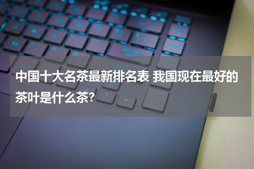 中国十大名茶最新排名表 我国现在最好的茶叶是什么茶？