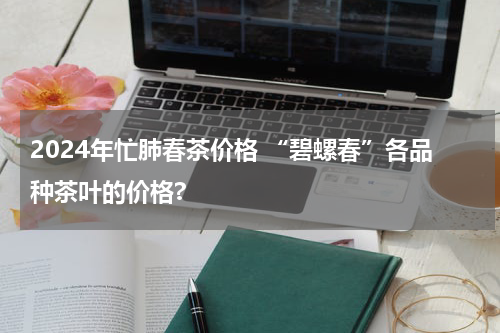 2024年忙肺春茶价格 “碧螺春”各品种茶叶的价格?