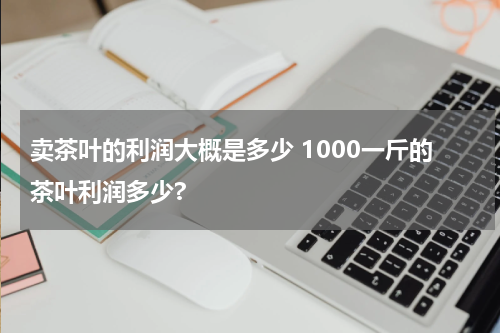卖茶叶的利润大概是多少 1000一斤的茶叶利润多少?