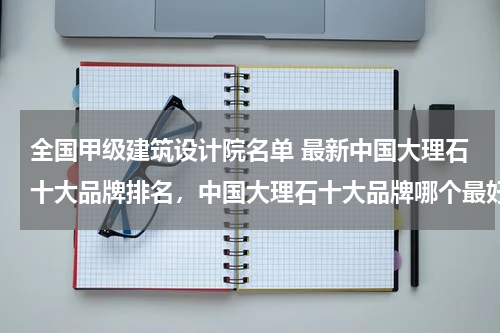 全国甲级建筑设计院名单 最新中国大理石十大品牌排名，中国大理石十大品牌哪个最好？