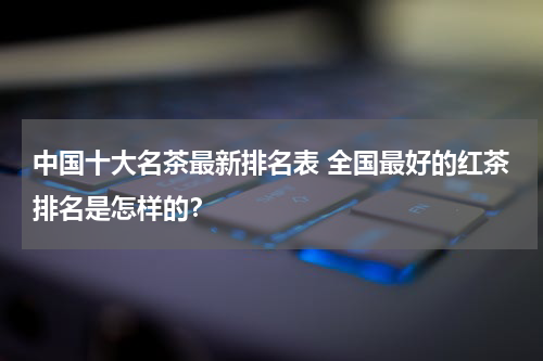 中国十大名茶最新排名表 全国最好的红茶排名是怎样的？