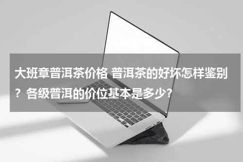 大班章普洱茶价格 普洱茶的好坏怎样鉴别？各级普洱的价位基本是多少？