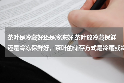 茶叶是冷藏好还是冷冻好 茶叶放冷藏保鲜还是冷冻保鲜好，茶叶的储存方式是冷藏或冷冻吗