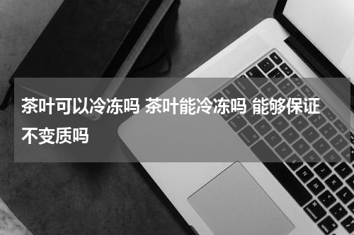 茶叶可以冷冻吗 茶叶能冷冻吗 能够保证不变质吗