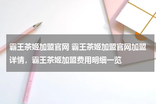 霸王茶姬加盟官网 霸王茶姬加盟官网加盟详情，霸王茶姬加盟费用明细一览