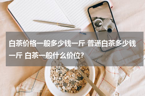 白茶价格一般多少钱一斤 普通白茶多少钱一斤 白茶一般什么价位？