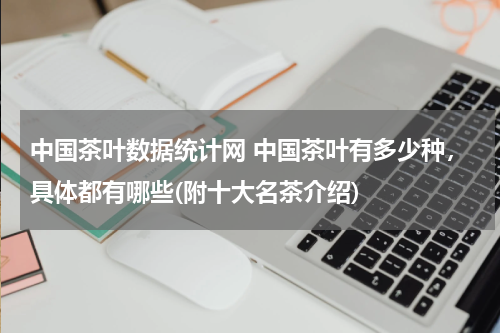 中国茶叶数据统计网 中国茶叶有多少种，具体都有哪些(附十大名茶介绍)