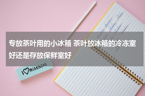 专放茶叶用的小冰箱 茶叶放冰箱的冷冻室好还是存放保鲜室好