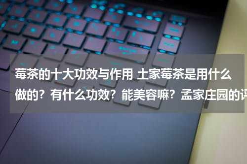 莓茶的十大功效与作用 土家莓茶是用什么做的？有什么功效？能美容嘛？孟家庄园的评价怎么样