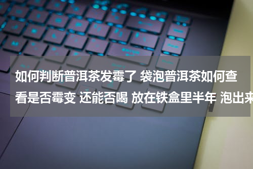 如何判断普洱茶发霉了 袋泡普洱茶如何查看是否霉变 还能否喝 放在铁盒里半年 泡出来成色比以前浅
