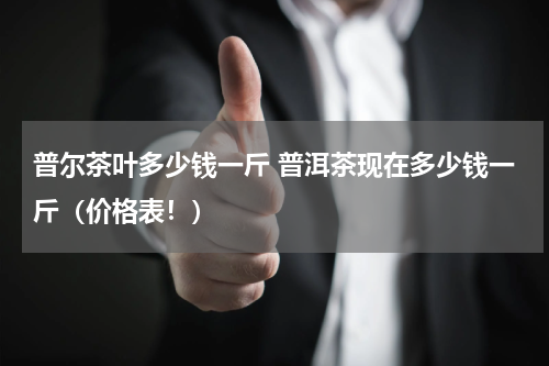 普尔茶叶多少钱一斤 普洱茶现在多少钱一斤（价格表！）