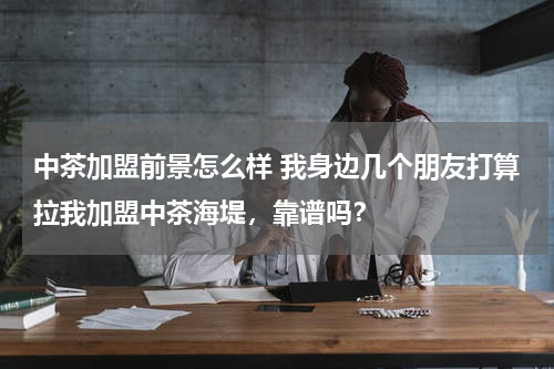 中茶加盟前景怎么样 我身边几个朋友打算拉我加盟中茶海堤，靠谱吗？