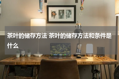 茶叶的储存方法 茶叶的储存方法和条件是什么