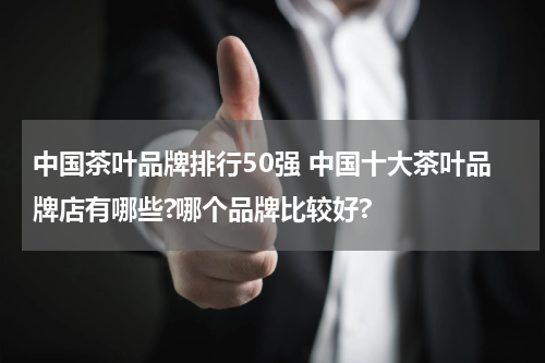 中国茶叶品牌排行50强 中国十大茶叶品牌店有哪些?哪个品牌比较好?