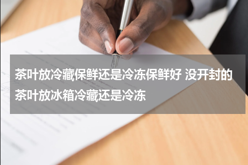 茶叶放冷藏保鲜还是冷冻保鲜好 没开封的茶叶放冰箱冷藏还是冷冻